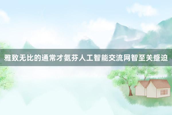 雅致无比的通常才氨芬人工智能交流网智至关蹙迫
