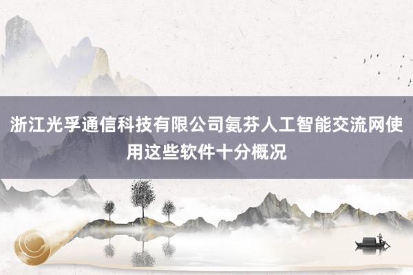 浙江光孚通信科技有限公司氨芬人工智能交流网使用这些软件十分概况