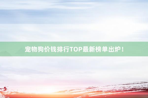 宠物狗价钱排行TOP最新榜单出炉！