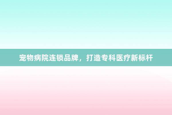 宠物病院连锁品牌，打造专科医疗新标杆